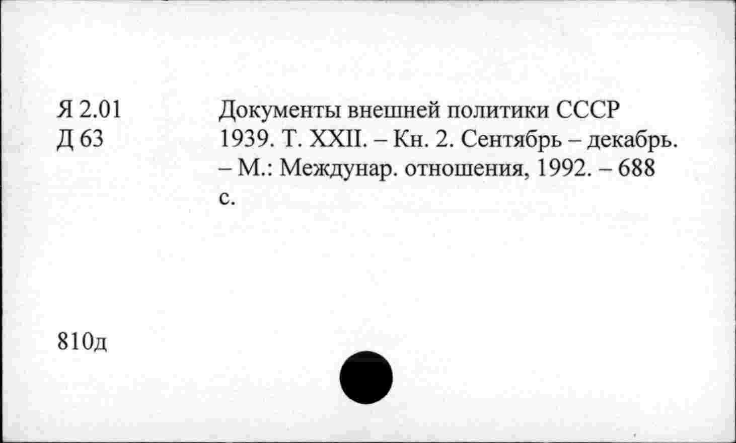 ﻿Я 2.01
Д 63
Документы внешней политики СССР 1939. Т. XXII. - Кн. 2. Сентябрь - декабрь.
- М.: Междунар. отношения, 1992. - 688 с.
810д